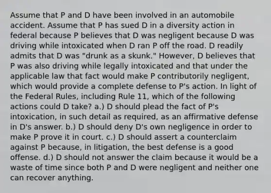 Assume that P and D have been involved in an automobile accident. Assume that P has sued D in a diversity action in federal because P believes that D was negligent because D was driving while intoxicated when D ran P off the road. D readily admits that D was "drunk as a skunk." However, D believes that P was also driving while legally intoxicated and that under the applicable law that fact would make P contributorily negligent, which would provide a complete defense to P's action. In light of the Federal Rules, including Rule 11, which of the following actions could D take? a.) D should plead the fact of P's intoxication, in such detail as required, as an affirmative defense in D's answer. b.) D should deny D's own negligence in order to make P prove it in court. c.) D should assert a counterclaim against P because, in litigation, the best defense is a good offense. d.) D should not answer the claim because it would be a waste of time since both P and D were negligent and neither one can recover anything.