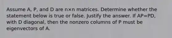 Assume​ A, P, and D are n×n matrices. Determine whether the statement below is true or false. Justify the answer. If AP=​PD, with D​ diagonal, then the nonzero columns of P must be eigenvectors of A.