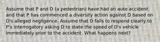 Assume that P and D (a pedestrian) have had an auto accident and that P has commenced a diversity action against D based on D's alleged negligence. Assume that D fails to respond clearly to P's interrogatory asking D to state the speed of D's vehicle immediately prior to the accident. What happens next?