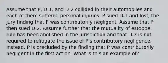 Assume that P, D-1, and D-2 collided in their automobiles and each of them suffered personal injuries. P sued D-1 and lost, the jury finding that P was contributorily negligent. Assume that P then sued D-2. Assume further that the mutuality of estoppel rule has been abolished in the jurisdiction and that D-2 is not required to relitigate the issue of P's contributory negligence. Instead, P is precluded by the finding that P was contributorily negligent in the first action. What is this an example of?