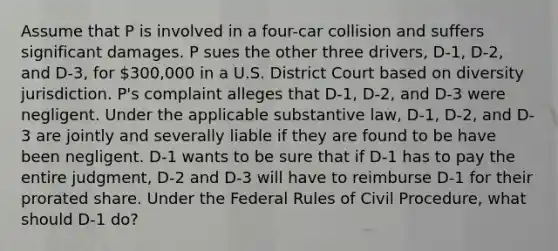 Assume that P is involved in a four-car collision and suffers significant damages. P sues the other three drivers, D-1, D-2, and D-3, for 300,000 in a U.S. District Court based on diversity jurisdiction. P's complaint alleges that D-1, D-2, and D-3 were negligent. Under the applicable substantive law, D-1, D-2, and D-3 are jointly and severally liable if they are found to be have been negligent. D-1 wants to be sure that if D-1 has to pay the entire judgment, D-2 and D-3 will have to reimburse D-1 for their prorated share. Under the Federal Rules of Civil Procedure, what should D-1 do?