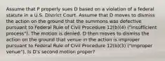 Assume that P properly sues D based on a violation of a federal statute in a U.S. District Court. Assume that D moves to dismiss the action on the ground that the summons was defective pursuant to Federal Rule of Civil Procedure 12(b)(4) ("insufficient process"). The motion is denied. D then moves to dismiss the action on the ground that venue in the action is improper pursuant to Federal Rule of Civil Procedure 12(b)(3) ("improper venue"). Is D's second motion proper?