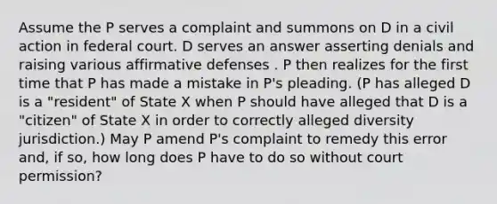 Assume the P serves a complaint and summons on D in a civil action in federal court. D serves an answer asserting denials and raising various affirmative defenses . P then realizes for the first time that P has made a mistake in P's pleading. (P has alleged D is a "resident" of State X when P should have alleged that D is a "citizen" of State X in order to correctly alleged diversity jurisdiction.) May P amend P's complaint to remedy this error and, if so, how long does P have to do so without court permission?