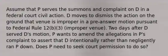 Assume that P serves the summons and complaint on D in a federal court civil action. D moves to dismiss the action on the ground that venue is improper in a pre-answer motion pursuant to Federal Rule 12(b)(3) (improper venue). Two days after D served D's motion, P wants to amend the allegations in P's complaint to assert that D intentionally rather than negligently ran P down. Does P need to seek court permission to do so?