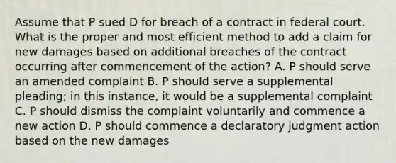 Assume that P sued D for breach of a contract in federal court. What is the proper and most efficient method to add a claim for new damages based on additional breaches of the contract occurring after commencement of the action? A. P should serve an amended complaint B. P should serve a supplemental pleading; in this instance, it would be a supplemental complaint C. P should dismiss the complaint voluntarily and commence a new action D. P should commence a declaratory judgment action based on the new damages