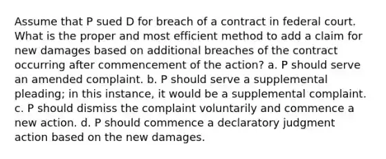 Assume that P sued D for breach of a contract in federal court. What is the proper and most efficient method to add a claim for new damages based on additional breaches of the contract occurring after commencement of the action? a. P should serve an amended complaint. b. P should serve a supplemental pleading; in this instance, it would be a supplemental complaint. c. P should dismiss the complaint voluntarily and commence a new action. d. P should commence a declaratory judgment action based on the new damages.