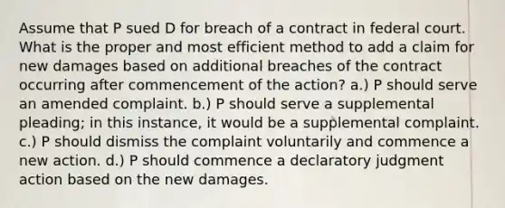 Assume that P sued D for breach of a contract in federal court. What is the proper and most efficient method to add a claim for new damages based on additional breaches of the contract occurring after commencement of the action? a.) P should serve an amended complaint. b.) P should serve a supplemental pleading; in this instance, it would be a supplemental complaint. c.) P should dismiss the complaint voluntarily and commence a new action. d.) P should commence a declaratory judgment action based on the new damages.