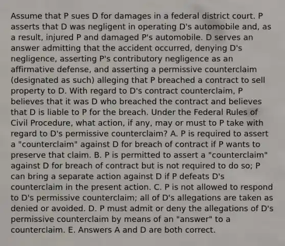 Assume that P sues D for damages in a federal district court. P asserts that D was negligent in operating D's automobile and, as a result, injured P and damaged P's automobile. D serves an answer admitting that the accident occurred, denying D's negligence, asserting P's contributory negligence as an affirmative defense, and asserting a permissive counterclaim (designated as such) alleging that P breached a contract to sell property to D. With regard to D's contract counterclaim, P believes that it was D who breached the contract and believes that D is liable to P for the breach. Under the Federal Rules of Civil Procedure, what action, if any, may or must to P take with regard to D's permissive counterclaim? A. P is required to assert a "counterclaim" against D for breach of contract if P wants to preserve that claim. B. P is permitted to assert a "counterclaim" against D for breach of contract but is not required to do so; P can bring a separate action against D if P defeats D's counterclaim in the present action. C. P is not allowed to respond to D's permissive counterclaim; all of D's allegations are taken as denied or avoided. D. P must admit or deny the allegations of D's permissive counterclaim by means of an "answer" to a counterclaim. E. Answers A and D are both correct.