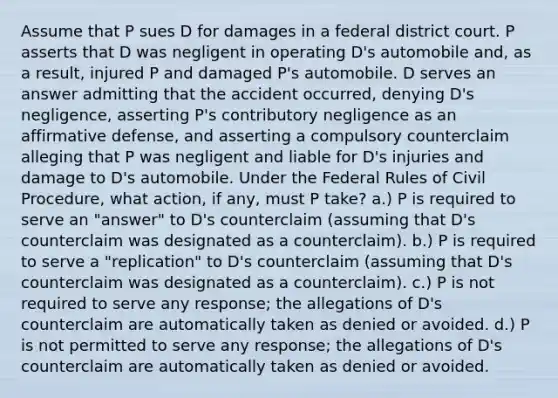 Assume that P sues D for damages in a federal district court. P asserts that D was negligent in operating D's automobile and, as a result, injured P and damaged P's automobile. D serves an answer admitting that the accident occurred, denying D's negligence, asserting P's contributory negligence as an affirmative defense, and asserting a compulsory counterclaim alleging that P was negligent and liable for D's injuries and damage to D's automobile. Under the Federal Rules of Civil Procedure, what action, if any, must P take? a.) P is required to serve an "answer" to D's counterclaim (assuming that D's counterclaim was designated as a counterclaim). b.) P is required to serve a "replication" to D's counterclaim (assuming that D's counterclaim was designated as a counterclaim). c.) P is not required to serve any response; the allegations of D's counterclaim are automatically taken as denied or avoided. d.) P is not permitted to serve any response; the allegations of D's counterclaim are automatically taken as denied or avoided.