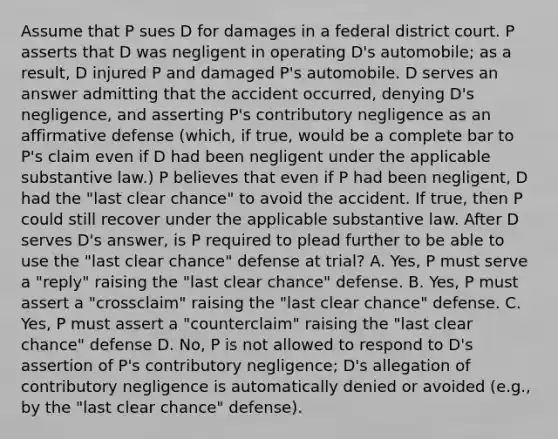 Assume that P sues D for damages in a federal district court. P asserts that D was negligent in operating D's automobile; as a result, D injured P and damaged P's automobile. D serves an answer admitting that the accident occurred, denying D's negligence, and asserting P's contributory negligence as an affirmative defense (which, if true, would be a complete bar to P's claim even if D had been negligent under the applicable substantive law.) P believes that even if P had been negligent, D had the "last clear chance" to avoid the accident. If true, then P could still recover under the applicable substantive law. After D serves D's answer, is P required to plead further to be able to use the "last clear chance" defense at trial? A. Yes, P must serve a "reply" raising the "last clear chance" defense. B. Yes, P must assert a "crossclaim" raising the "last clear chance" defense. C. Yes, P must assert a "counterclaim" raising the "last clear chance" defense D. No, P is not allowed to respond to D's assertion of P's contributory negligence; D's allegation of contributory negligence is automatically denied or avoided (e.g., by the "last clear chance" defense).