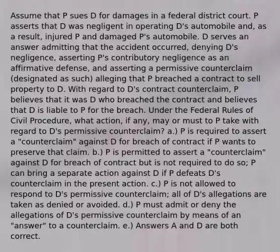 Assume that P sues D for damages in a federal district court. P asserts that D was negligent in operating D's automobile and, as a result, injured P and damaged P's automobile. D serves an answer admitting that the accident occurred, denying D's negligence, asserting P's contributory negligence as an affirmative defense, and asserting a permissive counterclaim (designated as such) alleging that P breached a contract to sell property to D. With regard to D's contract counterclaim, P believes that it was D who breached the contract and believes that D is liable to P for the breach. Under the Federal Rules of Civil Procedure, what action, if any, may or must to P take with regard to D's permissive counterclaim? a.) P is required to assert a "counterclaim" against D for breach of contract if P wants to preserve that claim. b.) P is permitted to assert a "counterclaim" against D for breach of contract but is not required to do so; P can bring a separate action against D if P defeats D's counterclaim in the present action. c.) P is not allowed to respond to D's permissive counterclaim; all of D's allegations are taken as denied or avoided. d.) P must admit or deny the allegations of D's permissive counterclaim by means of an "answer" to a counterclaim. e.) Answers A and D are both correct.