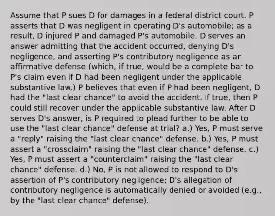 Assume that P sues D for damages in a federal district court. P asserts that D was negligent in operating D's automobile; as a result, D injured P and damaged P's automobile. D serves an answer admitting that the accident occurred, denying D's negligence, and asserting P's contributory negligence as an affirmative defense (which, if true, would be a complete bar to P's claim even if D had been negligent under the applicable substantive law.) P believes that even if P had been negligent, D had the "last clear chance" to avoid the accident. If true, then P could still recover under the applicable substantive law. After D serves D's answer, is P required to plead further to be able to use the "last clear chance" defense at trial? a.) Yes, P must serve a "reply" raising the "last clear chance" defense. b.) Yes, P must assert a "crossclaim" raising the "last clear chance" defense. c.) Yes, P must assert a "counterclaim" raising the "last clear chance" defense. d.) No, P is not allowed to respond to D's assertion of P's contributory negligence; D's allegation of contributory negligence is automatically denied or avoided (e.g., by the "last clear chance" defense).