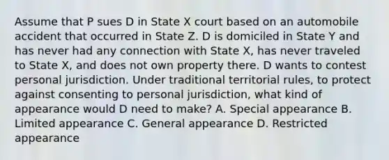 Assume that P sues D in State X court based on an automobile accident that occurred in State Z. D is domiciled in State Y and has never had any connection with State X, has never traveled to State X, and does not own property there. D wants to contest personal jurisdiction. Under traditional territorial rules, to protect against consenting to personal jurisdiction, what kind of appearance would D need to make? A. Special appearance B. Limited appearance C. General appearance D. Restricted appearance