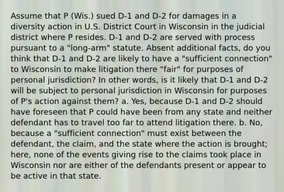 Assume that P (Wis.) sued D-1 and D-2 for damages in a diversity action in U.S. District Court in Wisconsin in the judicial district where P resides. D-1 and D-2 are served with process pursuant to a "long-arm" statute. Absent additional facts, do you think that D-1 and D-2 are likely to have a "sufficient connection" to Wisconsin to make litigation there "fair" for purposes of personal jurisdiction? In other words, is it likely that D-1 and D-2 will be subject to personal jurisdiction in Wisconsin for purposes of P's action against them? a. Yes, because D-1 and D-2 should have foreseen that P could have been from any state and neither defendant has to travel too far to attend litigation there. b. No, because a "sufficient connection" must exist between the defendant, the claim, and the state where the action is brought; here, none of the events giving rise to the claims took place in Wisconsin nor are either of the defendants present or appear to be active in that state.