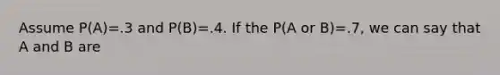 Assume P(A)=.3 and P(B)=.4. If the P(A or B)=.7, we can say that A and B are