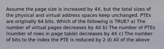 Assume the page size is increased by 4X, but the total sizes of the physical and virtual address spaces keep unchanged. PTEs are originally 64 bits. Which of the following is TRUE? a) The number of virtual pages decreases by 4X b) The number of PTEs (number of rows in page table) decreases by 4X c) The number of bits to the index the PTE is reduced by 2 d) All of the above