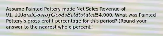 Assume Painted Pottery made Net Sales Revenue of 91,000 and Cost of Goods Sold totaled54,000. What was Painted Pottery's gross profit percentage for this​ period? (Round your answer to the nearest whole​ percent.)