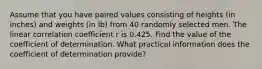 Assume that you have paired values consisting of heights​ (in inches) and weights​ (in lb) from 40 randomly selected men. The linear correlation coefficient r is 0.425. Find the value of the coefficient of determination. What practical information does the coefficient of determination​ provide?