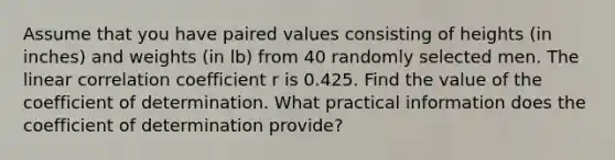 Assume that you have paired values consisting of heights​ (in inches) and weights​ (in lb) from 40 randomly selected men. The linear correlation coefficient r is 0.425. Find the value of the coefficient of determination. What practical information does the coefficient of determination​ provide?