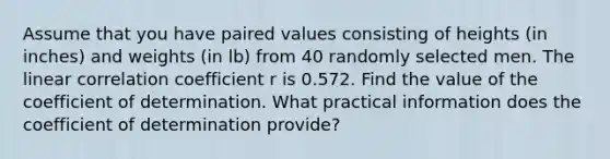 Assume that you have paired values consisting of heights​ (in inches) and weights​ (in lb) from 40 randomly selected men. The linear correlation coefficient r is 0.572. Find the value of the coefficient of determination. What practical information does the coefficient of determination​ provide?