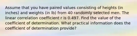 Assume that you have paired values consisting of heights​ (in inches) and weights​ (in lb) from 40 randomly selected men. The linear correlation coefficient r is 0.497. Find the value of the coefficient of determination. What practical information does the coefficient of determination​ provide?