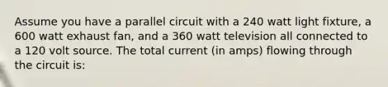 Assume you have a parallel circuit with a 240 watt light fixture, a 600 watt exhaust fan, and a 360 watt television all connected to a 120 volt source. The total current (in amps) flowing through the circuit is: