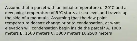 Assume that a parcel with an initial temperature of 20°C and a dew point temperature of 5°C starts at sea level and travels up the side of a mountain. Assuming that the dew point temperature doesn't change prior to condensation, at what elevation will condensation begin inside the parcel? A. 1000 meters B. 1500 meters C. 3000 meters D. 2500 meters