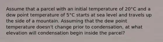 Assume that a parcel with an initial temperature of 20°C and a dew point temperature of 5°C starts at sea level and travels up the side of a mountain. Assuming that the dew point temperature doesn't change prior to condensation, at what elevation will condensation begin inside the parcel?