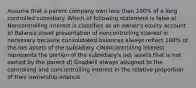 Assume that a parent company own less than 100% of a long controlled subsidiary. Which of following statement is false a) Noncontrolling interest is classifies as an owner's equity account b) Balance sheet presentation of noncontrolling interest in necessary because consolidated balances always reflect 100% of the net assets of the subsidiary c)Noncontrolling interest represents the portion of the subsidiary's net assets that is not owned by the parent d) Goodwill always assigned to the controlling and noncontrolling interest in the relative proportion of their ownership interest