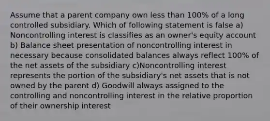 Assume that a parent company own less than 100% of a long controlled subsidiary. Which of following statement is false a) Noncontrolling interest is classifies as an owner's equity account b) Balance sheet presentation of noncontrolling interest in necessary because consolidated balances always reflect 100% of the net assets of the subsidiary c)Noncontrolling interest represents the portion of the subsidiary's net assets that is not owned by the parent d) Goodwill always assigned to the controlling and noncontrolling interest in the relative proportion of their ownership interest