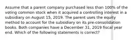 Assume that a parent company purchased less than 100% of the voting common stock when it acquired a controlling interest in a subsidiary on August 15, 2019. The parent uses the equity method to account for the subsidiary on its pre-consolidation books. Both companies have a December 31, 2019 fiscal year end. Which of the following statements is correct?