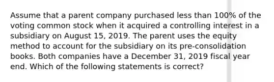 Assume that a parent company purchased less than 100% of the voting common stock when it acquired a controlling interest in a subsidiary on August 15, 2019. The parent uses the equity method to account for the subsidiary on its pre-consolidation books. Both companies have a December 31, 2019 fiscal year end. Which of the following statements is correct?