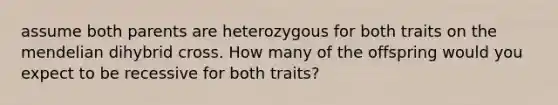 assume both parents are heterozygous for both traits on the mendelian dihybrid cross. How many of the offspring would you expect to be recessive for both traits?