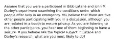 Assume that you were a participant in Bibb Latané and John M. Darley's experiment examining the conditions under which people offer help in an emergency. You believe that there are five other people participating with you in a discussion, although you are isolated in a booth to ensure privacy. As you are listening to the other participants, you hear one of them beginning to have a seizure. If you behave like the typical subject in Latané and Darley's research, what are you most likely to do?