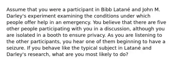 Assume that you were a participant in Bibb Latané and John M. Darley's experiment examining the conditions under which people offer help in an emergency. You believe that there are five other people participating with you in a discussion, although you are isolated in a booth to ensure privacy. As you are listening to the other participants, you hear one of them beginning to have a seizure. If you behave like the typical subject in Latané and Darley's research, what are you most likely to do?