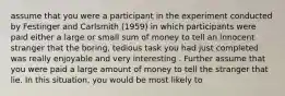 assume that you were a participant in the experiment conducted by Festinger and Carlsmith (1959) in which participants were paid either a large or small sum of money to tell an innocent stranger that the boring, tedious task you had just completed was really enjoyable and very interesting . Further assume that you were paid a large amount of money to tell the stranger that lie. In this situation, you would be most likely to