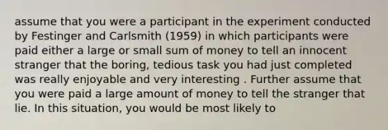 assume that you were a participant in the experiment conducted by Festinger and Carlsmith (1959) in which participants were paid either a large or small sum of money to tell an innocent stranger that the boring, tedious task you had just completed was really enjoyable and very interesting . Further assume that you were paid a large amount of money to tell the stranger that lie. In this situation, you would be most likely to