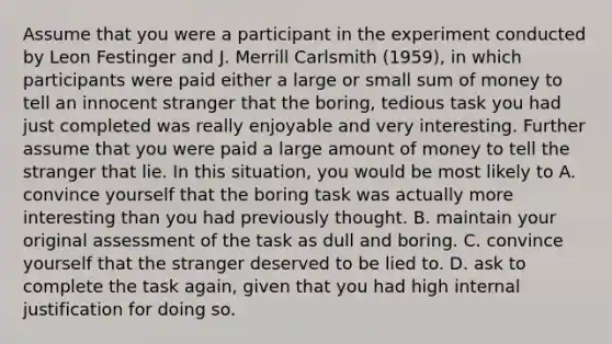 Assume that you were a participant in the experiment conducted by Leon Festinger and J. Merrill Carlsmith (1959), in which participants were paid either a large or small sum of money to tell an innocent stranger that the boring, tedious task you had just completed was really enjoyable and very interesting. Further assume that you were paid a large amount of money to tell the stranger that lie. In this situation, you would be most likely to A. convince yourself that the boring task was actually more interesting than you had previously thought. B. maintain your original assessment of the task as dull and boring. C. convince yourself that the stranger deserved to be lied to. D. ask to complete the task again, given that you had high internal justification for doing so.