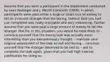 Assume that you were a participant in the experiment conducted by Leon Festinger and J. Merrill Carlsmith (1959), in which participants were paid either a large or small sum of money to tell an innocent stranger that the boring, tedious task you had just completed was really enjoyable and very interesting. Further assume that you were paid a large amount of money to tell the stranger that lie. In this situation, you would be most likely to - convince yourself that the boring task was actually more interesting than you had previously thought. - maintain your original assessment of the task as dull and boring. - convince yourself that the stranger deserved to be lied to. - ask to complete the task again, given that you had high internal justification for doing so.