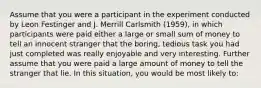 Assume that you were a participant in the experiment conducted by Leon Festinger and J. Merrill Carlsmith (1959), in which participants were paid either a large or small sum of money to tell an innocent stranger that the boring, tedious task you had just completed was really enjoyable and very interesting. Further assume that you were paid a large amount of money to tell the stranger that lie. In this situation, you would be most likely to: