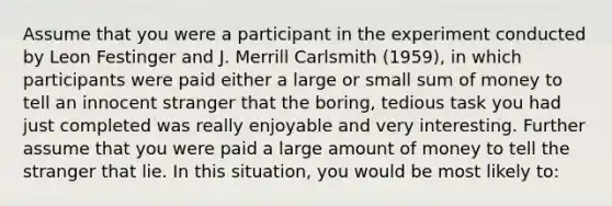 Assume that you were a participant in the experiment conducted by Leon Festinger and J. Merrill Carlsmith (1959), in which participants were paid either a large or small sum of money to tell an innocent stranger that the boring, tedious task you had just completed was really enjoyable and very interesting. Further assume that you were paid a large amount of money to tell the stranger that lie. In this situation, you would be most likely to: