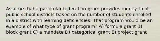 Assume that a particular federal program provides money to all public school districts based on the number of students enrolled in a district with learning deficiencies. That program would be an example of what type of grant program? A) formula grant B) block grant C) a mandate D) categorical grant E) project grant