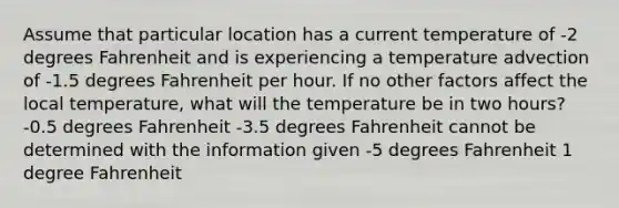 Assume that particular location has a current temperature of -2 degrees Fahrenheit and is experiencing a temperature advection of -1.5 degrees Fahrenheit per hour. If no other factors affect the local temperature, what will the temperature be in two hours? -0.5 degrees Fahrenheit -3.5 degrees Fahrenheit cannot be determined with the information given -5 degrees Fahrenheit 1 degree Fahrenheit