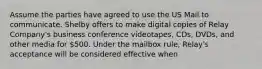 Assume the parties have agreed to use the US Mail to communicate. Shelby offers to make digital copies of Relay Company's business conference videotapes, CDs, DVDs, and other media for 500. Under the mailbox rule, Relay's acceptance will be considered effective when