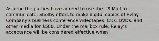 Assume the parties have agreed to use the US Mail to communicate. Shelby offers to make digital copies of Relay Company's business conference videotapes, CDs, DVDs, and other media for 500. Under the mailbox rule, Relay's acceptance will be considered effective when