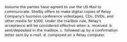 Assume the parties have agreed to use the US Mail to communicate. Shelby offers to make digital copies of Relay Company's business conference videotapes, CDs, DVDs, and other media for 500. Under the mailbox rule, Relay's acceptance will be considered effective when a. received. b. sent/deposited in the mailbox. c. followed up by a confirmation letter sent by e-mail. d. composed on a Relay computer.