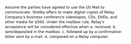 Assume the parties have agreed to use the US Mail to communicate. Shelby offers to make digital copies of Relay Company's business conference videotapes, CDs, DVDs, and other media for 500. Under the mailbox rule, Relay's acceptance will be considered effective when a. received. b. sent/deposited in the mailbox. c. followed up by a confirmation letter sent by e-mail. d. composed on a Relay computer.