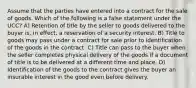 Assume that the parties have entered into a contract for the sale of goods. Which of the following is a false statement under the UCC? A) Retention of title by the seller to goods delivered to the buyer is, in effect, a reservation of a security interest. B) Title to goods may pass under a contract for sale prior to identification of the goods in the contract. C) Title can pass to the buyer when the seller completes physical delivery of the goods if a document of title is to be delivered at a different time and place. D) Identification of the goods to the contract gives the buyer an insurable interest in the good even before delivery.