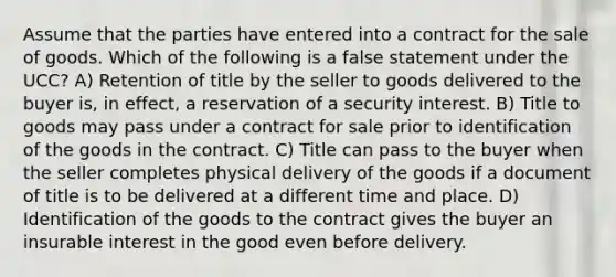 Assume that the parties have entered into a contract for the sale of goods. Which of the following is a false statement under the UCC? A) Retention of title by the seller to goods delivered to the buyer is, in effect, a reservation of a security interest. B) Title to goods may pass under a contract for sale prior to identification of the goods in the contract. C) Title can pass to the buyer when the seller completes physical delivery of the goods if a document of title is to be delivered at a different time and place. D) Identification of the goods to the contract gives the buyer an insurable interest in the good even before delivery.