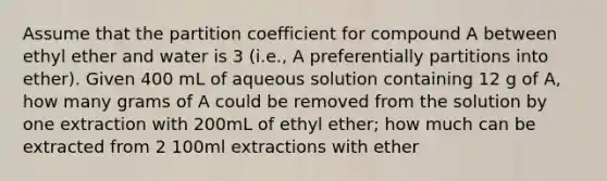 Assume that the partition coefficient for compound A between ethyl ether and water is 3 (i.e., A preferentially partitions into ether). Given 400 mL of aqueous solution containing 12 g of A, how many grams of A could be removed from the solution by one extraction with 200mL of ethyl ether; how much can be extracted from 2 100ml extractions with ether